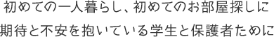 初めての一人暮らし、初めてのお部屋探しに 期待と不安を抱いている学生と保護者ために